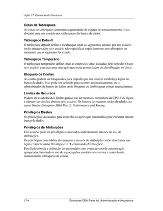 Lição 17: Gerenciando Usuários
.....................................................................................................................................................

Cotas de Tablespace
As cotas de tablespace controlam a quantidade de espaço de armazenamento físico
alocado para um usuário nos tablespaces do banco de dados.

Tablespace Default
O tablespace default define a localização onde os segmentos criados por um usuário
serão armazenados se o usuário não especificar explicitamente um tablespace no
momento que o segmento for criado.

Tablespace Temporário
O tablespace temporário define onde as extensões serão alocadas pelo servidor Oracle
se o usuário executar uma operação que exija gravar dados de classificação no disco.

Bloqueio de Contas
As contas podem ser bloqueadas para impedir que um usuário estabeleça logon no
banco de dados. Isso pode ser definido para ocorrer automaticamente, ou o
administrador de banco de dados pode bloquear ou desbloquear contas manualmente.

Limites de Recursos
Podem ser estabelecidos limites para o uso de recursos, como hora da CPU, E/S lógica
e número de sessões abertas pelo usuário. Os limites de recursos serão abordados no
curso Oracle Enterprise DBA Part 2: Performance and Tuning.

Privilégios Diretos
Os privilégios são usados para controlar as ações que um usuário pode executar em um
banco de dados.

Privilégios de Atribuições
Um usuário pode ter privilégios concedidos indiretamente através do uso de
atribuições.
Os privilégios concedidos diretamente e através de atribuições serão abordados nas
lições "Gerenciando Privilégios" e "Gerenciando Atribuições".
Esta lição aborda a definição de um usuário com o mecanismo de autenticação
apropriado, limitando o uso de espaço pelos usuários no sistema e controlando
manualmente o bloqueio de contas.




.....................................................................................................................................................
17-4                                                          Enterprise DBA Parte 1A: Administração e Arquitetura
 