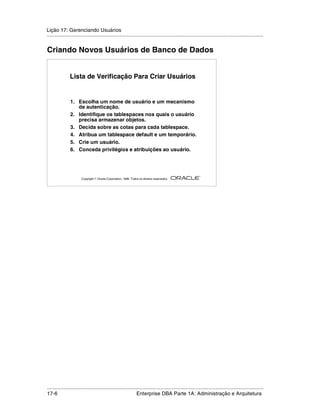 Lição 17: Gerenciando Usuários
.....................................................................................................................................................


Criando Novos Usuários de Banco de Dados


               Lista de Verificação Para Criar Usuários


                1. Escolha um nome de usuário e um mecanismo
                   de autenticação.
                2. Identifique os tablespaces nos quais o usuário
                   precisa armazenar objetos.
                3. Decida sobre as cotas para cada tablespace.
                4. Atribua um tablespace default e um temporário.
                5. Crie um usuário.
                6. Conceda privilégios e atribuições ao usuário.



                                                                                                         ®

                       Copyright  Oracle Corporation, 1999. Todos os direitos reservados.




.....................................................................................................................................................
17-6                                                          Enterprise DBA Parte 1A: Administração e Arquitetura
 