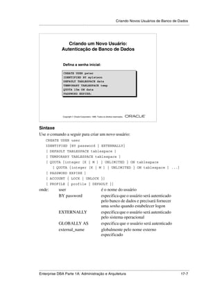 Criando Novos Usuários de Banco de Dados
.....................................................................................................................................................




                         Criando um Novo Usuário:
                      Autenticação de Banco de Dados


                       Defina a senha inicial:

                        CREATE USER peter
                        IDENTIFIED BY my1stson
                        DEFAULT TABLESPACE data
                        TEMPORARY TABLESPACE temp
                        QUOTA 15m ON data
                        PASSWORD EXPIRE;




                                                                                                        ®

                       Copyright  Oracle Corporation, 1999. Todos os direitos reservados.




Sintaxe
Use o comando a seguir para criar um novo usuário:
      CREATE USER user
      IDENTIFIED {BY password | EXTERNALLY}
      [ DEFAULT TABLESPACE tablespace ]
      [ TEMPORARY TABLESPACE tablespace ]
      [ QUOTA {integer [K | M ] | UNLIMITED } ON tablespace
            [ QUOTA {integer [K | M ] | UNLIMITED } ON tablespace ] ...]
      [ PASSWORD EXPIRE ]
      [ ACCOUNT { LOCK | UNLOCK }]
      [ PROFILE { profile | DEFAULT }]
onde:              user                                          é o nome do usuário
                   BY password                                   especifica que o usuário será autenticado
                                                                 pelo banco de dados e precisará fornecer
                                                                 uma senha quando estabelecer logon
                   EXTERNALLY                                    especifica que o usuário será autenticado
                                                                 pelo sistema operacional
                   GLOBALLY AS                                   especifica que o usuário será autenticado
                   external_name                                 globalmente pelo nome externo
                                                                 especificado




.....................................................................................................................................................
Enterprise DBA Parte 1A: Administração e Arquitetura                                                                                         17-7
 