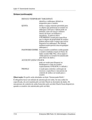 Lição 17: Gerenciando Usuários
.....................................................................................................................................................

Sintaxe (continuação)

           DEFAULT TEMPORARY TABLESPACE
                                    identifica o tablespace default ou
                                    temporário para o usuário
           QUOTA                    define o espaço máximo permitido para
                                    os objetos que pertencem ao usuário no
                                    tablespace tablespace (Quota pode ser
                                    definido como um integer (número
                                    inteiro) de bytes ou kilobytes e
                                    megabytes. A palavra-chave
                                    UNLIMITED é usada para especificar
                                    que os objetos de propriedade do usuário
                                    podem utilizar todo o espaço que estiver
                                    disponível no tablespace. Por default,
                                    nenhum usuário possui cotas em qualquer
                                    tablespace.)
           PASSWORD EXPIRE força o usuário a redefinir a senha quando
                                    o usuário estabelece logon no banco de
                                    dados usando SQL Plus. (Essa opção é
                                    válida apenas se o usuário for autenticado
                                    pelo banco de dados.)
           ACCOUNT LOCK/ UNLOCK
                                    pode ser usado para bloquear ou
                                    desbloquear a conta do usuário
                                    explicitamente (UNLOCK é o default.)
           PROFILE                  é usado para controlar a utilização de
                                    recursos e especificar o mecanismo de
                                    controle de senha a ser usado para o
                                    usuário
Observação: Os perfis serão abordados na lição "Gerenciando Perfis".
É obrigatório haver um método de autenticação de senha. Se uma senha for
especificada, ela será mantida pelo servidor Oracle no dicionário de dados. Os
mecanismos de controle de senha fornecidos pelo servidor Oracle ficam disponíveis
quando os usuários são autenticados pelo servidor.




.....................................................................................................................................................
17-8                                                          Enterprise DBA Parte 1A: Administração e Arquitetura
 