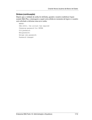 Criando Novos Usuários de Banco de Dados
.....................................................................................................................................................

Sintaxe (continuação)
Depois que a validade da senha for definida, quando o usuário estabelecer logon
usando SQL Plus, a mensagem a seguir será exibida no momento de logon e o usuário
será solicitado a informar uma nova senha:
      ERROR:
      ORA-28001: the account has expired
      Changing password for PETER
      Old password:
      New password:
      Retype new password:
      Password changed




.....................................................................................................................................................
Enterprise DBA Parte 1A: Administração e Arquitetura                                                                                         17-9
 