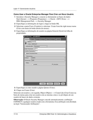 Lição 17: Gerenciando Usuários
.....................................................................................................................................................

Como Usar o Oracle Enterprise Manager Para Criar um Novo Usuário
 1 Inicialize o Security Manager e conecte-se diretamente ao banco de dados
   Start (Iniciar) —> Programs (Programas) —> Oracle - EMV2 Home —>
   DBA Management Pack —> Security Manager
 2 Especifique as informações de login e clique no botão OK.
 3 Selecione a pasta Users (Usuários) e selecione Create from the right mouse menu
   (Criar com menu do botão direito do mouse).
 4 Especifique as informações de usuário na página General (Geral) da folha de
   propriedades.




 5 Especifique as cotas usando a página Quotas (Cotas).
 6 Clique em Create (Criar).
Selecione um usuário e, em seguida, Object (Objeto) —> Create Like (Criar Como) na
barra de menus para criar um usuário com as mesmas cotas e os privilégios de um
usuário de banco de dados existente.
Observação: O Oracle Security Manager concede automaticamente a atribuição
CONNECT a qualquer usuário criado com a ferramenta. Essa atribuição será abordada
na lição "Gerenciando Atribuições".



.....................................................................................................................................................
17-10                                                         Enterprise DBA Parte 1A: Administração e Arquitetura
 