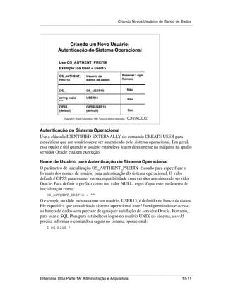 Criando Novos Usuários de Banco de Dados
.....................................................................................................................................................




                      Criando um Novo Usuário:
                 Autenticação do Sistema Operacional

                  Use OS_AUTHENT_PREFIX
                  Exemplo: os User = user15

                  OS_AUTHENT_                  Usuário de                             Possível Login
                  PREFIX                       Banco de Dados                         Remoto


                  OS_                          OS_USER15                                     Não

                  string vazia                 USER15
                                                                                             Não
                  ""
                  OPS$                         OPS$USER15
                  (default)                    (default)                                     Sim

                                                                                                        ®

                       Copyright  Oracle Corporation, 1999. Todos os direitos reservados.




Autenticação do Sistema Operacional
Use a cláusula IDENTIFIED EXTERNALLY do comando CREATE USER para
especificar que um usuário deve ser autenticado pelo sistema operacional. Em geral,
essa opção é útil quando o usuário estabelece logon diretamente na máquina na qual o
servidor Oracle está em execução.

Nome de Usuário para Autenticação do Sistema Operacional
O parâmetro de inicialização OS_AUTHENT_PREFIX é usado para especificar o
formato dos nomes de usuário para autenticação do sistema operacional. O valor
default é OPS$ para manter retrocompatibilidade com versões anteriores do servidor
Oracle. Para definir o prefixo como um valor NULL, especifique esse parâmetro de
inicialização como:
      OS_AUTHENT_PREFIX = ““
O exemplo no slide mostra como um usuário, USER15, é definido no banco de dados.
Ele especifica que o usuário do sistema operacional user15 terá permissão de acesso
ao banco de dados sem precisar de qualquer validação do servidor Oracle. Portanto,
para usar o SQL Plus para estabelecer logon no usuário UNIX do sistema, user15
precisa informar o comando a seguir no sistema operacional:
      $ sqlplus /




.....................................................................................................................................................
Enterprise DBA Parte 1A: Administração e Arquitetura                                                                                       17-11
 