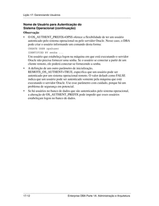 Lição 17: Gerenciando Usuários
.....................................................................................................................................................

Nome de Usuário para Autenticação do
Sistema Operacional (continuação)
Observação
• O OS_AUTHENT_PREFIX=OPS$ oferece a flexibilidade de ter um usuário
   autenticado pelo sistema operacional ou pelo servidor Oracle. Nesse caso, o DBA
   pode criar o usuário informando um comando desta forma:
      CREATE USER ops$user
      IDENTIFIED BY senha ...
      Um usuário que estabeleça logon na máquina em que está executando o servidor
      Oracle não precisa fornecer uma senha. Se o usuário se conectar a partir de um
      cliente remoto, ele poderá conectar-se fornecendo a senha.
•     A definição de um outro parâmetro de inicialização,
      REMOTE_OS_AUTHENT=TRUE, especifica que um usuário pode ser
      autenticado por um sistema operacional remoto. O valor default como FALSE
      indica que um usuário pode ser autenticado somente pela máquina que está
      executando o servidor Oracle. Use esse parâmetro com cuidado, porque há um
      problema de segurança em potencial.
•     Se há usuários no banco de dados que são autenticados pelo sistema operacional,
      a alteração de OS_AUTHENT_PREFIX pode impedir que esses usuários
      estabeleçam logon no banco de dados.




.....................................................................................................................................................
17-12                                                         Enterprise DBA Parte 1A: Administração e Arquitetura
 