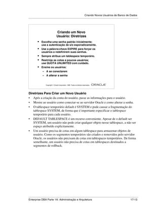 Criando Novos Usuários de Banco de Dados
.....................................................................................................................................................




                                       Criando um Novo
                                       Usuário: Diretrizes
            •    Escolha uma senha padrão inicialmente;
                 use a autenticação de s/o esporadicamente.
            •    Use a palavra-chave EXPIRE para forçar os
                 usuários a redefinirem suas senhas.
            •    Sempre atribua um tablespace temporário.
            •    Restrinja as cotas a poucos usuários;
                 use QUOTA UNLIMITED com cuidado.
            •    Ensine os usuários:
                   – A se conectarem
                   – A alterar a senha

                                                                                                        ®

                       Copyright  Oracle Corporation, 1999. Todos os direitos reservados.




Diretrizes Para Criar um Novo Usuário
• Após a criação da conta do usuário, passe as informações para o usuário.
• Mostre ao usuário como conectar-se ao servidor Oracle e como alterar a senha.
• O tablespace temporário default é SYSTEM e pode causar a fragmentação do
   tablespace SYSTEM, de forma que é importante especificar o tablespace
   temporário para cada usuário.
• DEFAULT TABLESPACE é um recurso conveniente. Apesar de o default ser
   SYSTEM, um usuário não pode criar qualquer objeto nesse tablespace, a não ser
   espaço atribuído explicitamente.
• Um usuário precisa de cotas em algum tablespace para armazenar objetos de
   usuário. Como os segmentos temporários são criados e removidos pelo servidor
   Oracle, os usuários não precisam de cotas em tablespaces temporários. De forma
   semelhante, um usuário não precisa de cotas em tablespaces destinados a
   segmentos de rollback.




.....................................................................................................................................................
Enterprise DBA Parte 1A: Administração e Arquitetura                                                                                       17-13
 