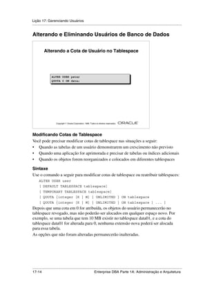 Lição 17: Gerenciando Usuários
.....................................................................................................................................................


Alterando e Eliminando Usuários de Banco de Dados


           Alterando a Cota de Usuário no Tablespace




                   ALTER
                   ALTER     USER
                             USER      peter
                                       peter
                   QUOTA
                   QUOTA     0 ON
                             0 ON      data;
                                       data;




                                                                                                         ®

                       Copyright  Oracle Corporation, 1999. Todos os direitos reservados.




Modificando Cotas de Tablespace
Você pode precisar modificar cotas de tablespace nas situações a seguir:
• Quando as tabelas de um usuário demonstrarem um crescimento não previsto
• Quando uma aplicação for aprimorada e precisar de tabelas ou índices adicionais
• Quando os objetos forem reorganizados e colocados em diferentes tablespaces

Sintaxe
Use o comando a seguir para modificar cotas de tablespace ou reatribuir tablespaces:
      ALTER USER user
      [ DEFAULT TABLESPACE tablespace]
      [ TEMPORARY TABLESPACE tablespace]
      [ QUOTA {integer [K | M] | UNLIMITED } ON tablespace
      [ QUOTA {integer [K | M] | UNLIMITED } ON tablespace ] ... ]
Depois que uma cota em 0 for atribuída, os objetos do usuário permanecerão no
tablespace revogado, mas não poderão ser alocados em qualquer espaço novo. Por
exemplo, se uma tabela que tem 10 MB existir no tablespace data01, e a cota do
tablespace data01 for alterada para 0, nenhuma extensão nova poderá ser alocada
para essa tabela.
As opções que não foram alteradas permanecerão inalteradas.




.....................................................................................................................................................
17-14                                                         Enterprise DBA Parte 1A: Administração e Arquitetura
 
