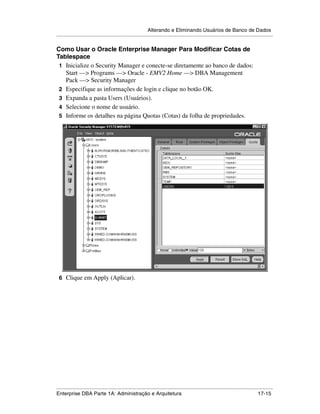 Alterando e Eliminando Usuários de Banco de Dados
.....................................................................................................................................................

Como Usar o Oracle Enterprise Manager Para Modificar Cotas de
Tablespace
 1 Inicialize o Security Manager e conecte-se diretamente ao banco de dados:
   Start —> Programs —> Oracle - EMV2 Home —> DBA Management
   Pack —> Security Manager
 2 Especifique as informações de login e clique no botão OK.
 3 Expanda a pasta Users (Usuários).
 4 Selecione o nome de usuário.
 5 Informe os detalhes na página Quotas (Cotas) da folha de propriedades.




 6 Clique em Apply (Aplicar).




.....................................................................................................................................................
Enterprise DBA Parte 1A: Administração e Arquitetura                                                                                       17-15
 