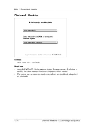 Lição 17: Gerenciando Usuários
.....................................................................................................................................................


Eliminando Usuários


                                 Eliminando um Usuário


                    DROP USER peter;
                    DROP USER peter;



                   Use a cláusula CASCADE se o esquema
                   contiver objetos.

                     DROP USER peter CASCADE;
                     DROP USER peter CASCADE;




                                                                                                         ®

                       Copyright  Oracle Corporation, 1999. Todos os direitos reservados.




Sintaxe
      DROP USER user [CASCADE]

Diretrizes
• A opção CASCADE elimina todos os objetos do esquema antes de eliminar o
   usuário. Isso deve ser especificado se o esquema contiver objetos.
• Um usuário que, no momento, esteja conectado ao servidor Oracle não poderá
   ser eliminado.




.....................................................................................................................................................
17-16                                                         Enterprise DBA Parte 1A: Administração e Arquitetura
 