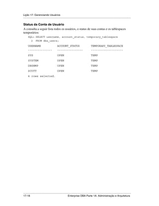 Lição 17: Gerenciando Usuários
.....................................................................................................................................................

Status da Conta de Usuário
A consulta a seguir lista todos os usuários, o status de suas contas e os tablespaces
temporários:
      SQL> SELECT username, account_status, temporary_tablespace
           2     FROM dba_users;

      USERNAME                                 ACCOUNT_STATUS                                TEMPORARY_TABLESPACE
      ---------------                          ----------------                              --------------------
      SYS                                      OPEN                                          TEMP
      SYSTEM                                   OPEN                                          TEMP
      DBSNMP                                   OPEN                                          TEMP
      SCOTT                                    OPEN                                          TEMP
      4 rows selected.




.....................................................................................................................................................
17-18                                                         Enterprise DBA Parte 1A: Administração e Arquitetura
 