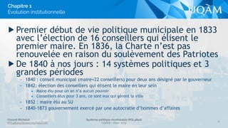 Florent Michelot
POL4840@ﬂorent.michelot.info
Système politique montréalais (POL4840)
UQÀM - Hiver 2015
▶ Premier début de vie politique municipale en 1833
avec l’élection de 16 conseillers qui élisent le
premier maire. En 1836, la Charte n’est pas
renouvelée en raison du soulèvement des Patriotes
▶ De 1840 à nos jours : 14 systèmes politiques et 3
grandes périodes
– 1840 : conseil municipal (maire+22 conseillers) pour deux ans désigné par le gouverneur
– 1842: élection des conseillers qui élisent le maire en leur sein
• Maire élu pour un an n’a aucun pouvoir
• Conseillers élus pour 3 ans, ce sont eux qui gèrent la ville
– 1852 : maire élu au SU
– 1840-1873 gouvernement exercé par une autocratie d’hommes d’affaires
16
Chapitre 1
Évolution institutionnelle
 