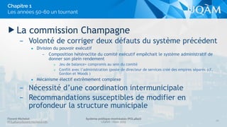 Florent Michelot
POL4840@ﬂorent.michelot.info
Système politique montréalais (POL4840)
UQÀM - Hiver 2015
▶ La commission Champagne
– Volonté de corriger deux défauts du système précédent
• Division du pouvoir exécutif
– Composition hétéroclite du comité exécutif empêchait le système administratif de
donner son plein rendement
» Jeu de balance+ compromis au sein du comité
» Conflit avec l’administration (poste de directeur de services créé des empires séparés (cf.
Gordon et Woods )
• Mécanisme électif extrêmement complexe
– Nécessité d’une coordination intermunicipale
– Recommandations susceptibles de modifier en
profondeur la structure municipale
20
Chapitre 1
Les années 50-60 un tournant
 