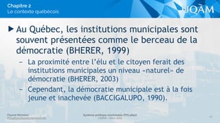 Florent Michelot
POL4840@ﬂorent.michelot.info
Système politique montréalais (POL4840)
UQÀM - Hiver 2015
▶ Au Québec, les institutions municipales sont
souvent présentées comme le berceau de la
démocratie (BHERER, 1999)
– La proximité entre l’élu et le citoyen ferait des
institutions municipales un niveau «naturel» de
démocratie (BHERER, 2003)
– Cependant, la démocratie municipale est à la fois
jeune et inachevée (BACCIGALUPO, 1990).
26
Chapitre 2
Le contexte québécois
 