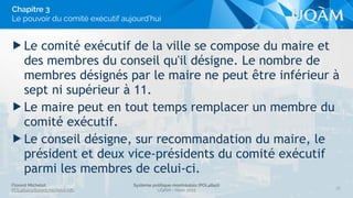 Florent Michelot
POL4840@ﬂorent.michelot.info
Système politique montréalais (POL4840)
UQÀM - Hiver 2015
▶ Le comité exécutif de la ville se compose du maire et
des membres du conseil qu'il désigne. Le nombre de
membres désignés par le maire ne peut être inférieur à
sept ni supérieur à 11.
▶ Le maire peut en tout temps remplacer un membre du
comité exécutif.
▶ Le conseil désigne, sur recommandation du maire, le
président et deux vice-présidents du comité exécutif
parmi les membres de celui-ci.
30
Chapitre 3
Le pouvoir du comité exécutif aujourd’hui
 