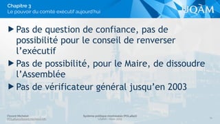 Florent Michelot
POL4840@ﬂorent.michelot.info
Système politique montréalais (POL4840)
UQÀM - Hiver 2015
▶ Pas de question de confiance, pas de
possibilité pour le conseil de renverser
l’exécutif
▶ Pas de possibilité, pour le Maire, de dissoudre
l’Assemblée
▶ Pas de vérificateur général jusqu’en 2003
34
Chapitre 3
Le pouvoir du comité exécutif aujourd’hui
 