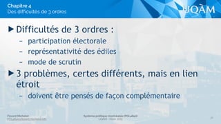 Florent Michelot
POL4840@ﬂorent.michelot.info
Système politique montréalais (POL4840)
UQÀM - Hiver 2015
▶ Difficultés de 3 ordres :
– participation électorale
– représentativité des édiles
– mode de scrutin
▶ 3 problèmes, certes différents, mais en lien
étroit
– doivent être pensés de façon complémentaire
36
Chapitre 4
Des difficultés de 3 ordres
 