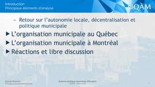 Florent Michelot
POL4840@ﬂorent.michelot.info
Système politique montréalais (POL4840)
UQÀM - Hiver 2015
– Retour sur l’autonomie locale, décentralisation et
politique municipale
▶ L’organisation municipale au Québec
▶ L’organisation municipale à Montréal
▶ Réactions et libre discussion
3
Introduction
Principaux éléments d’analyse
 