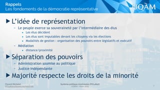Florent Michelot
POL4840@ﬂorent.michelot.info
Système politique montréalais (POL4840)
UQÀM - Hiver 2015
▶ L’idée de représentation
– Le peuple exerce sa souveraineté par l’intermédiaire des élus
• Les élus décident
• Les élus sont imputables devant les citoyens via les élections
• Modalités de gestion : organisation des pouvoirs entre législatifs et exécutif
– Médiation
• distance/proximité
▶ Séparation des pouvoirs
– Administration soumise au politique
– Justice indépendante
▶ Majorité respecte les droits de la minorité
5
Rappels
Les fondements de la démocratie représentative
 