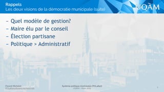 Florent Michelot
POL4840@ﬂorent.michelot.info
Système politique montréalais (POL4840)
UQÀM - Hiver 2015
– Quel modèle de gestion?
– Maire élu par le conseil
– Élection partisane
– Politique > Administratif
8
Rappels 
Les deux visions de la démocratie municipale (suite)
 
