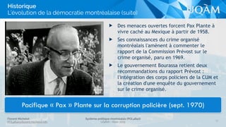 Florent Michelot
POL4840@ﬂorent.michelot.info
Système politique montréalais (POL4840)
UQÀM - Hiver 2015
13
Historique
L’évolution de la démocratie montréalaise (suite)
Pacifique « Pax » Plante sur la corruption policière (sept. 1970)
▶ Des menaces ouvertes forcent Pax Plante à
vivre caché au Mexique à partir de 1958.
▶ Ses connaissances du crime organisé
montréalais l'amènent à commenter le
rapport de la Commission Prévost sur le
crime organisé, paru en 1969.
▶ Le gouvernement Bourassa retient deux
recommandations du rapport Prévost :
l'intégration des corps policiers de la CUM et
la création d'une enquête du gouvernement
sur le crime organisé.
 