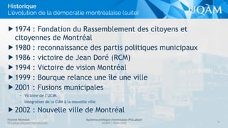 Florent Michelot
POL4840@ﬂorent.michelot.info
Système politique montréalais (POL4840)
UQÀM - Hiver 2015
▶ 1974 : Fondation du Rassemblement des citoyens et
citoyennes de Montréal
▶ 1980 : reconnaissance des partis politiques municipaux
▶ 1986 : victoire de Jean Doré (RCM)
▶ 1994 : Victoire de vision Montréal
▶ 1999 : Bourque relance une île une ville
▶ 2001 : Fusions municipales
– Victoire de l’UCIM
– Intégration de la CUM à la nouvelle ville
▶ 2002 : Nouvelle ville de Montréal
14
Historique
L’évolution de la démocratie montréalaise (suite)
 