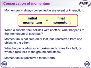 11 of 42 © Boardworks Ltd 2009
Conservation of momentum
initial
momentum
final
momentum
=
Momentum is always conserved in any event or interaction:
When a snooker ball collides with another, what happens to
the momentum of each ball?
What happens when a car brakes and comes to a halt, or
when a rock falls to the ground and stops?
Momentum is transferred to the Earth.
Momentum is not created or lost, but transferred from one
object to the other.
 