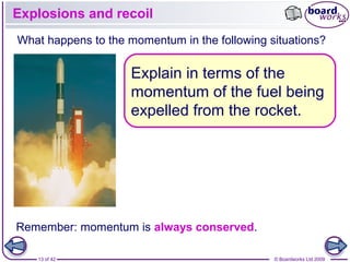 13 of 42 © Boardworks Ltd 2009
Explosions and recoil
Remember: momentum is always conserved.
What happens to the momentum in the following situations?
Explain in terms of the
momentum of the fuel being
expelled from the rocket.
 