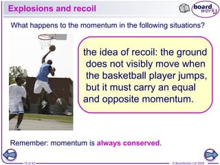 14 of 42 © Boardworks Ltd 2009
Explosions and recoil
Remember: momentum is always conserved.
What happens to the momentum in the following situations?
the idea of recoil: the ground
does not visibly move when
the basketball player jumps,
but it must carry an equal
and opposite momentum.
 