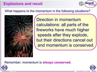 15 of 42 © Boardworks Ltd 2009
Explosions and recoil
Remember: momentum is always conserved.
What happens to the momentum in the following situations?
Direction in momentum
calculations: all parts of the
fireworks have much higher
speeds after they explode,
but their directions cancel out
and momentum is conserved.
 