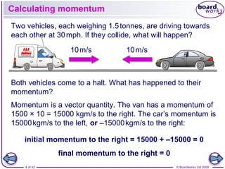 4 of 42 © Boardworks Ltd 2009
Calculating momentum
Momentum is a vector quantity. The van has a momentum of
1500 × 10 = 15000 kgm/s to the right. The car’s momentum is
15000kgm/s to the left, or –15000kgm/s to the right:
10m/s 10m/s
Two vehicles, each weighing 1.5tonnes, are driving towards
each other at 30mph. If they collide, what will happen?
Both vehicles come to a halt. What has happened to their
momentum?
initial momentum to the right = 15000 + –15000 = 0
final momentum to the right = 0
 