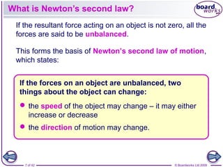7 of 42 © Boardworks Ltd 2009
If the resultant force acting on an object is not zero, all the
forces are said to be unbalanced.
This forms the basis of Newton’s second law of motion,
which states:
What is Newton’s second law?
If the forces on an object are unbalanced, two
things about the object can change:
 the speed of the object may change – it may either
increase or decrease
 the direction of motion may change.
 