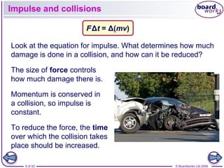 9 of 42 © Boardworks Ltd 2009
Impulse and collisions
The size of force controls
how much damage there is.
Look at the equation for impulse. What determines how much
damage is done in a collision, and how can it be reduced?
FΔt = Δ(mv)
Momentum is conserved in
a collision, so impulse is
constant.
To reduce the force, the time
over which the collision takes
place should be increased.
 