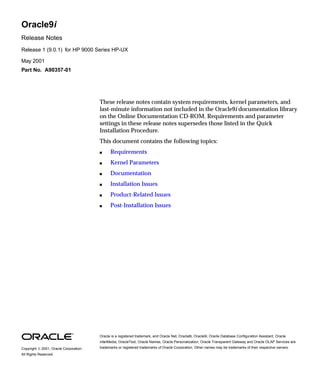 Oracle9i 
Release Notes 
Release 1 (9.0.1) for HP 9000 Series HP-UX 
May 2001 
Part No. A90357-01 
These release notes contain system requirements, kernel parameters, and 
last-minute information not included in the Oracle9i documentation library 
on the Online Documentation CD-ROM. Requirements and parameter 
settings in these release notes supersedes those listed in the Quick 
Installation Procedure. 
This document contains the following topics: 
 Requirements 
 Kernel Parameters 
 Documentation 
 Installation Issues 
 Product-Related Issues 
 Post-Installation Issues 
Oracle is a registered trademark, and Oracle Net, Oracle8i, Oracle9i, Oracle Database Configuration Assistant, Oracle 
interMedia, OracleText, Oracle Names, Oracle Personalization, Oracle Transparent Gateway and Oracle OLAP Services are 
trademarks or registered trademarks of Oracle Corporation. Other names may be Copyright  2001, Oracle Corporation. trademarks of their respective owners. 
All Rights Reserved. 
 