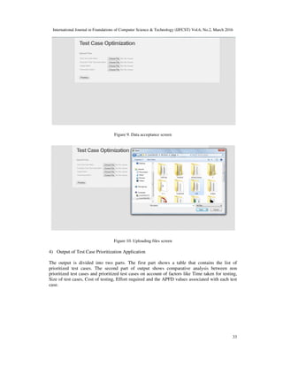 International Journal in Foundations of Computer Science & Technology (IJFCST) Vol.6, No.2, March 2016
33
Figure 9. Data acceptance screen
Figure 10. Uploading files screen
4) Output of Test Case Prioritization Application
The output is divided into two parts. The first part shows a table that contains the list of
prioritized test cases. The second part of output shows comparative analysis between non
prioritized test cases and prioritized test cases on account of factors like Time taken for testing,
Size of test cases, Cost of testing, Effort required and the APFD values associated with each test
case.
 