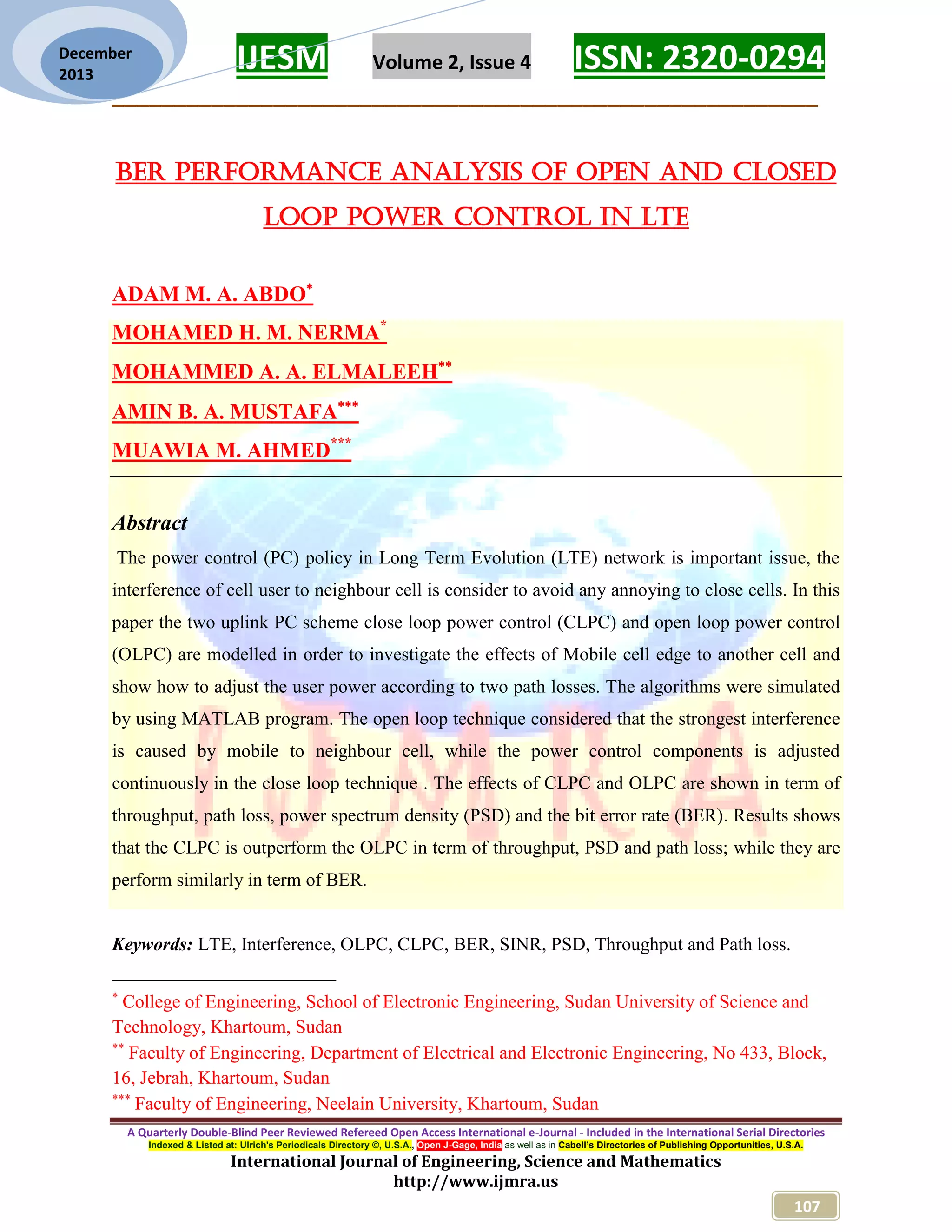 IJESM Volume 2, Issue 4 ISSN: 2320-0294
_________________________________________________________
A Quarterly Double-Blind Peer Reviewed Refereed Open Access International e-Journal - Included in the International Serial Directories
Indexed & Listed at: Ulrich's Periodicals Directory ©, U.S.A., Open J-Gage, India as well as in Cabell’s Directories of Publishing Opportunities, U.S.A.
International Journal of Engineering, Science and Mathematics
http://www.ijmra.us
107
December
2013
BER Performance Analysis of Open and Closed
Loop Power Control in LTE
ADAM M. A. ABDO
MOHAMED H. M. NERMA*
MOHAMMED A. A. ELMALEEH
AMIN B. A. MUSTAFA
MUAWIA M. AHMED***
Abstract
The power control (PC) policy in Long Term Evolution (LTE) network is important issue, the
interference of cell user to neighbour cell is consider to avoid any annoying to close cells. In this
paper the two uplink PC scheme close loop power control (CLPC) and open loop power control
(OLPC) are modelled in order to investigate the effects of Mobile cell edge to another cell and
show how to adjust the user power according to two path losses. The algorithms were simulated
by using MATLAB program. The open loop technique considered that the strongest interference
is caused by mobile to neighbour cell, while the power control components is adjusted
continuously in the close loop technique . The effects of CLPC and OLPC are shown in term of
throughput, path loss, power spectrum density (PSD) and the bit error rate (BER). Results shows
that the CLPC is outperform the OLPC in term of throughput, PSD and path loss; while they are
perform similarly in term of BER.
Keywords: LTE, Interference, OLPC, CLPC, BER, SINR, PSD, Throughput and Path loss.

College of Engineering, School of Electronic Engineering, Sudan University of Science and
Technology, Khartoum, Sudan

Faculty of Engineering, Department of Electrical and Electronic Engineering, No 433, Block,
16, Jebrah, Khartoum, Sudan

Faculty of Engineering, Neelain University, Khartoum, Sudan
 
