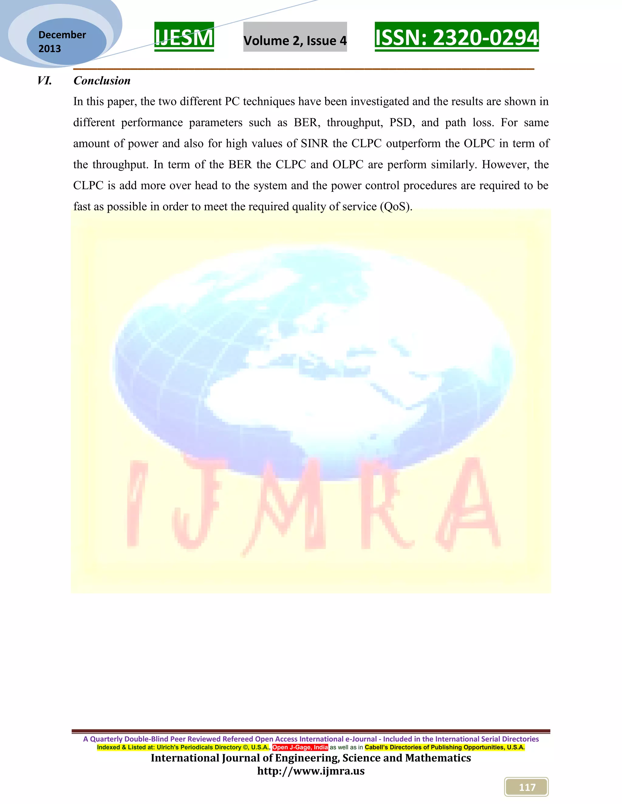 IJESM Volume 2, Issue 4 ISSN: 2320-0294
_________________________________________________________
A Quarterly Double-Blind Peer Reviewed Refereed Open Access International e-Journal - Included in the International Serial Directories
Indexed & Listed at: Ulrich's Periodicals Directory ©, U.S.A., Open J-Gage, India as well as in Cabell’s Directories of Publishing Opportunities, U.S.A.
International Journal of Engineering, Science and Mathematics
http://www.ijmra.us
117
December
2013
VI. Conclusion
In this paper, the two different PC techniques have been investigated and the results are shown in
different performance parameters such as BER, throughput, PSD, and path loss. For same
amount of power and also for high values of SINR the CLPC outperform the OLPC in term of
the throughput. In term of the BER the CLPC and OLPC are perform similarly. However, the
CLPC is add more over head to the system and the power control procedures are required to be
fast as possible in order to meet the required quality of service (QoS).
 