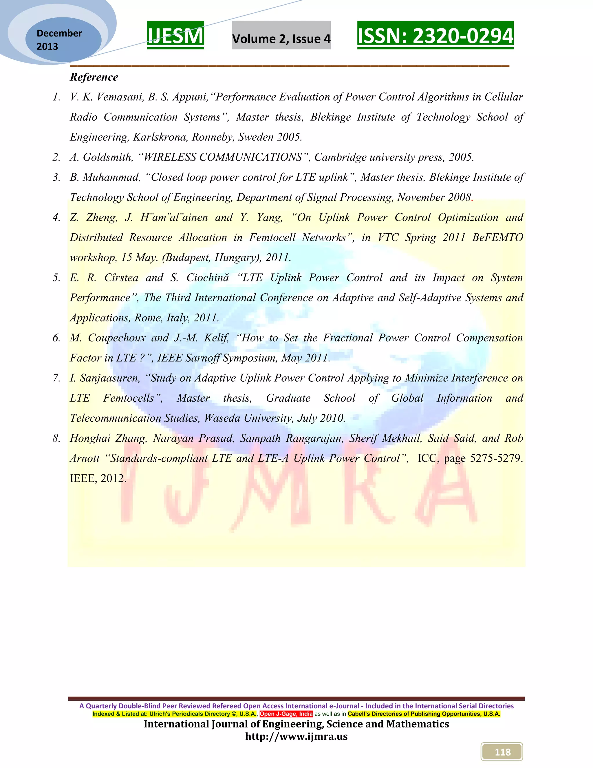 IJESM Volume 2, Issue 4 ISSN: 2320-0294
_________________________________________________________
A Quarterly Double-Blind Peer Reviewed Refereed Open Access International e-Journal - Included in the International Serial Directories
Indexed & Listed at: Ulrich's Periodicals Directory ©, U.S.A., Open J-Gage, India as well as in Cabell’s Directories of Publishing Opportunities, U.S.A.
International Journal of Engineering, Science and Mathematics
http://www.ijmra.us
118
December
2013
Reference
1. V. K. Vemasani, B. S. Appuni,“Performance Evaluation of Power Control Algorithms in Cellular
Radio Communication Systems”, Master thesis, Blekinge Institute of Technology School of
Engineering, Karlskrona, Ronneby, Sweden 2005.
2. A. Goldsmith, “WIRELESS COMMUNICATIONS”, Cambridge university press, 2005.
3. B. Muhammad, “Closed loop power control for LTE uplink”, Master thesis, Blekinge Institute of
Technology School of Engineering, Department of Signal Processing, November 2008.
4. Z. Zheng, J. H¨am¨al¨ainen and Y. Yang, “On Uplink Power Control Optimization and
Distributed Resource Allocation in Femtocell Networks”, in VTC Spring 2011 BeFEMTO
workshop, 15 May, (Budapest, Hungary), 2011.
5. E. R. Cîrstea and S. Ciochină “LTE Uplink Power Control and its Impact on System
Performance”, The Third International Conference on Adaptive and Self-Adaptive Systems and
Applications, Rome, Italy, 2011.
6. M. Coupechoux and J.-M. Kelif, “How to Set the Fractional Power Control Compensation
Factor in LTE ?”, IEEE Sarnoff Symposium, May 2011.
7. I. Sanjaasuren, “Study on Adaptive Uplink Power Control Applying to Minimize Interference on
LTE Femtocells”, Master thesis, Graduate School of Global Information and
Telecommunication Studies, Waseda University, July 2010.
8. Honghai Zhang, Narayan Prasad, Sampath Rangarajan, Sherif Mekhail, Said Said, and Rob
Arnott “Standards-compliant LTE and LTE-A Uplink Power Control”, ICC, page 5275-5279.
IEEE, 2012.
 