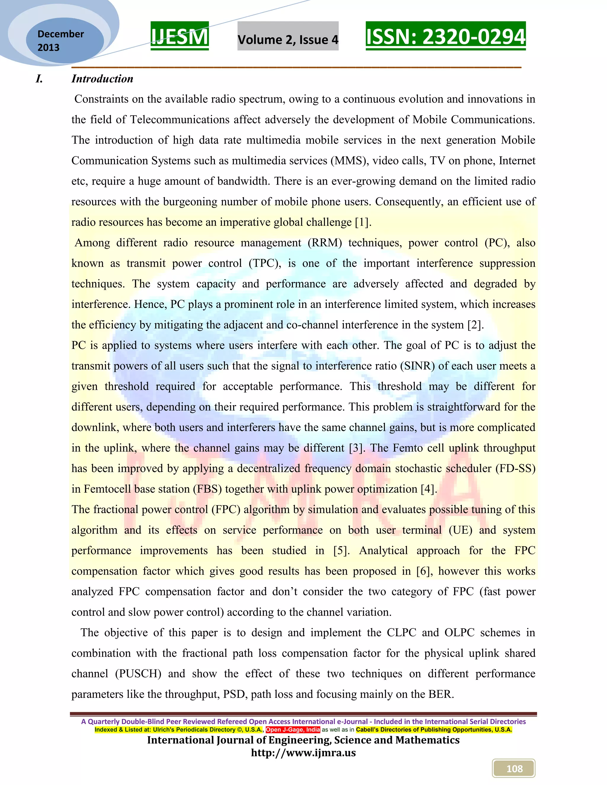 IJESM Volume 2, Issue 4 ISSN: 2320-0294
_________________________________________________________
A Quarterly Double-Blind Peer Reviewed Refereed Open Access International e-Journal - Included in the International Serial Directories
Indexed & Listed at: Ulrich's Periodicals Directory ©, U.S.A., Open J-Gage, India as well as in Cabell’s Directories of Publishing Opportunities, U.S.A.
International Journal of Engineering, Science and Mathematics
http://www.ijmra.us
108
December
2013
I. Introduction
Constraints on the available radio spectrum, owing to a continuous evolution and innovations in
the field of Telecommunications affect adversely the development of Mobile Communications.
The introduction of high data rate multimedia mobile services in the next generation Mobile
Communication Systems such as multimedia services (MMS), video calls, TV on phone, Internet
etc, require a huge amount of bandwidth. There is an ever-growing demand on the limited radio
resources with the burgeoning number of mobile phone users. Consequently, an efficient use of
radio resources has become an imperative global challenge [1].
Among different radio resource management (RRM) techniques, power control (PC), also
known as transmit power control (TPC), is one of the important interference suppression
techniques. The system capacity and performance are adversely affected and degraded by
interference. Hence, PC plays a prominent role in an interference limited system, which increases
the efficiency by mitigating the adjacent and co-channel interference in the system [2].
PC is applied to systems where users interfere with each other. The goal of PC is to adjust the
transmit powers of all users such that the signal to interference ratio (SINR) of each user meets a
given threshold required for acceptable performance. This threshold may be different for
different users, depending on their required performance. This problem is straightforward for the
downlink, where both users and interferers have the same channel gains, but is more complicated
in the uplink, where the channel gains may be different [3]. The Femto cell uplink throughput
has been improved by applying a decentralized frequency domain stochastic scheduler (FD-SS)
in Femtocell base station (FBS) together with uplink power optimization [4].
The fractional power control (FPC) algorithm by simulation and evaluates possible tuning of this
algorithm and its effects on service performance on both user terminal (UE) and system
performance improvements has been studied in [5]. Analytical approach for the FPC
compensation factor which gives good results has been proposed in [6], however this works
analyzed FPC compensation factor and don’t consider the two category of FPC (fast power
control and slow power control) according to the channel variation.
The objective of this paper is to design and implement the CLPC and OLPC schemes in
combination with the fractional path loss compensation factor for the physical uplink shared
channel (PUSCH) and show the effect of these two techniques on different performance
parameters like the throughput, PSD, path loss and focusing mainly on the BER.
 