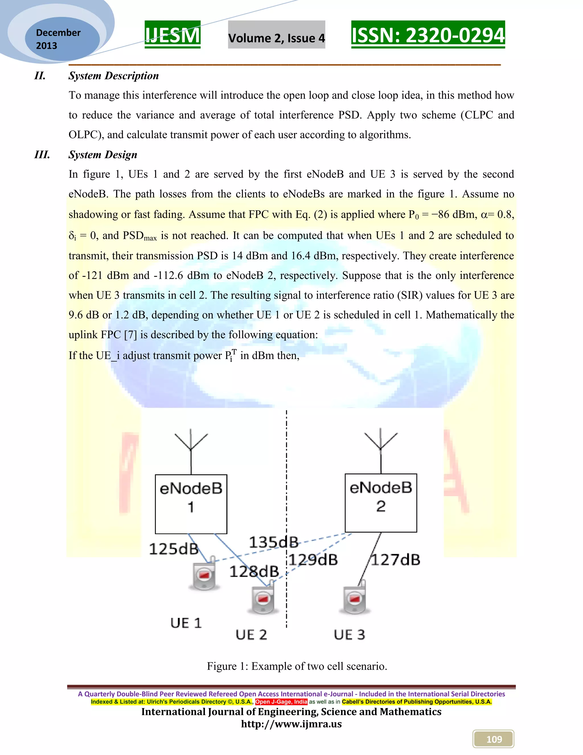 IJESM Volume 2, Issue 4 ISSN: 2320-0294
_________________________________________________________
A Quarterly Double-Blind Peer Reviewed Refereed Open Access International e-Journal - Included in the International Serial Directories
Indexed & Listed at: Ulrich's Periodicals Directory ©, U.S.A., Open J-Gage, India as well as in Cabell’s Directories of Publishing Opportunities, U.S.A.
International Journal of Engineering, Science and Mathematics
http://www.ijmra.us
109
December
2013
II. System Description
To manage this interference will introduce the open loop and close loop idea, in this method how
to reduce the variance and average of total interference PSD. Apply two scheme (CLPC and
OLPC), and calculate transmit power of each user according to algorithms.
III. System Design
In figure 1, UEs 1 and 2 are served by the first eNodeB and UE 3 is served by the second
eNodeB. The path losses from the clients to eNodeBs are marked in the figure 1. Assume no
shadowing or fast fading. Assume that FPC with Eq. (2) is applied where P0 = −86 dBm, = 0.8,
i = 0, and PSDmax is not reached. It can be computed that when UEs 1 and 2 are scheduled to
transmit, their transmission PSD is 14 dBm and 16.4 dBm, respectively. They create interference
of -121 dBm and -112.6 dBm to eNodeB 2, respectively. Suppose that is the only interference
when UE 3 transmits in cell 2. The resulting signal to interference ratio (SIR) values for UE 3 are
9.6 dB or 1.2 dB, depending on whether UE 1 or UE 2 is scheduled in cell 1. Mathematically the
uplink FPC [7] is described by the following equation:
If the UE_i adjust transmit power in dBm then,
Figure 1: Example of two cell scenario.
 