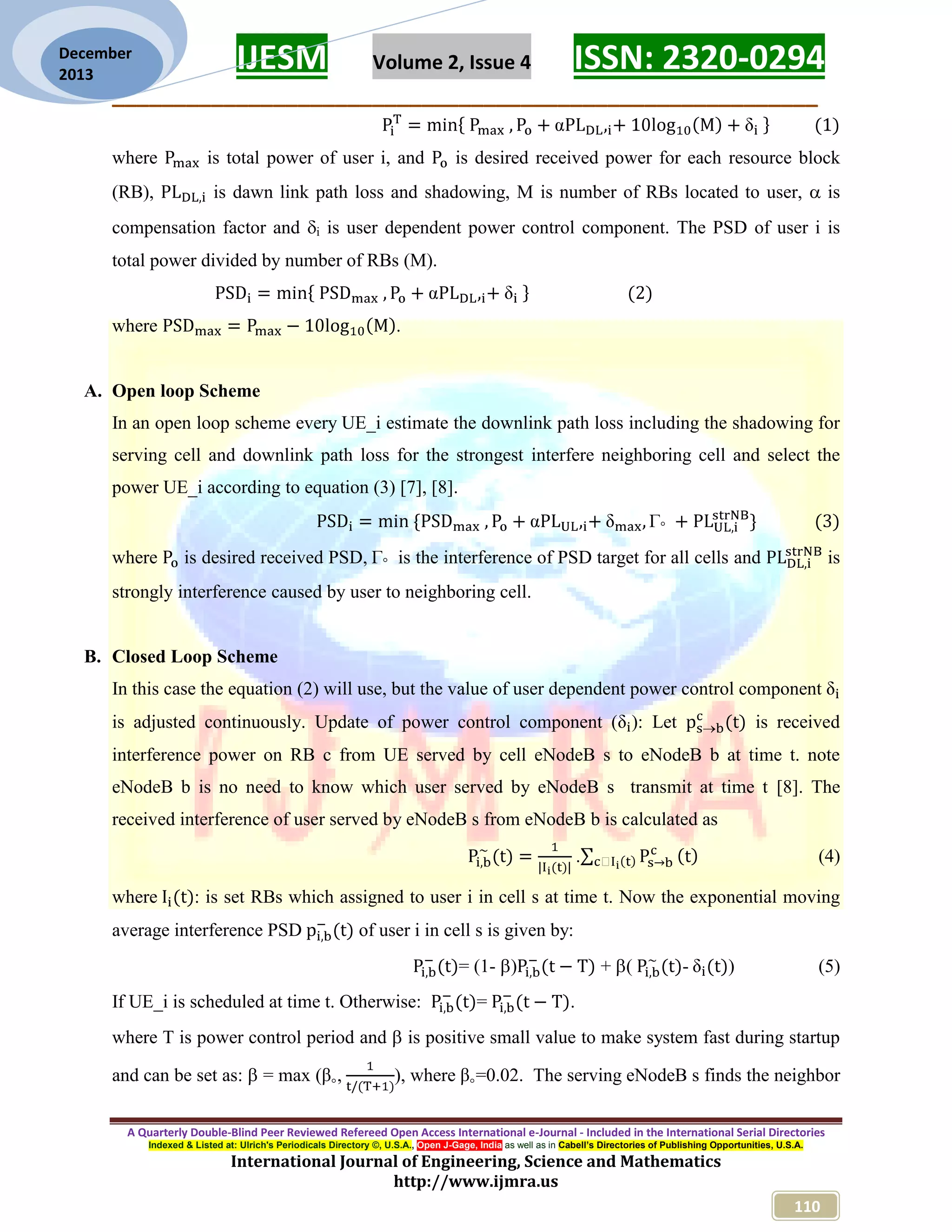 IJESM Volume 2, Issue 4 ISSN: 2320-0294
_________________________________________________________
A Quarterly Double-Blind Peer Reviewed Refereed Open Access International e-Journal - Included in the International Serial Directories
Indexed & Listed at: Ulrich's Periodicals Directory ©, U.S.A., Open J-Gage, India as well as in Cabell’s Directories of Publishing Opportunities, U.S.A.
International Journal of Engineering, Science and Mathematics
http://www.ijmra.us
110
December
2013
where is total power of user i, and is desired received power for each resource block
(RB), is dawn link path loss and shadowing, M is number of RBs located to user,  is
compensation factor and i is user dependent power control component. The PSD of user i is
total power divided by number of RBs (M).
where .
A. Open loop Scheme
In an open loop scheme every UE_i estimate the downlink path loss including the shadowing for
serving cell and downlink path loss for the strongest interfere neighboring cell and select the
power UE_i according to equation (3) [7], [8].
where is desired received PSD, is the interference of PSD target for all cells and is
strongly interference caused by user to neighboring cell.
B. Closed Loop Scheme
In this case the equation (2) will use, but the value of user dependent power control component
is adjusted continuously. Update of power control component ( ): Let is received
interference power on RB c from UE served by cell eNodeB s to eNodeB b at time t. note
eNodeB b is no need to know which user served by eNodeB s transmit at time t [8]. The
received interference of user served by eNodeB s from eNodeB b is calculated as
. (4)
where : is set RBs which assigned to user i in cell s at time t. Now the exponential moving
average interference PSD of user i in cell s is given by:
= (1- ) + ( - ) (5)
If UE_i is scheduled at time t. Otherwise: = .
where T is power control period and  is positive small value to make system fast during startup
and can be set as:  = max ( , ), where =0.02. The serving eNodeB s finds the neighbor
 