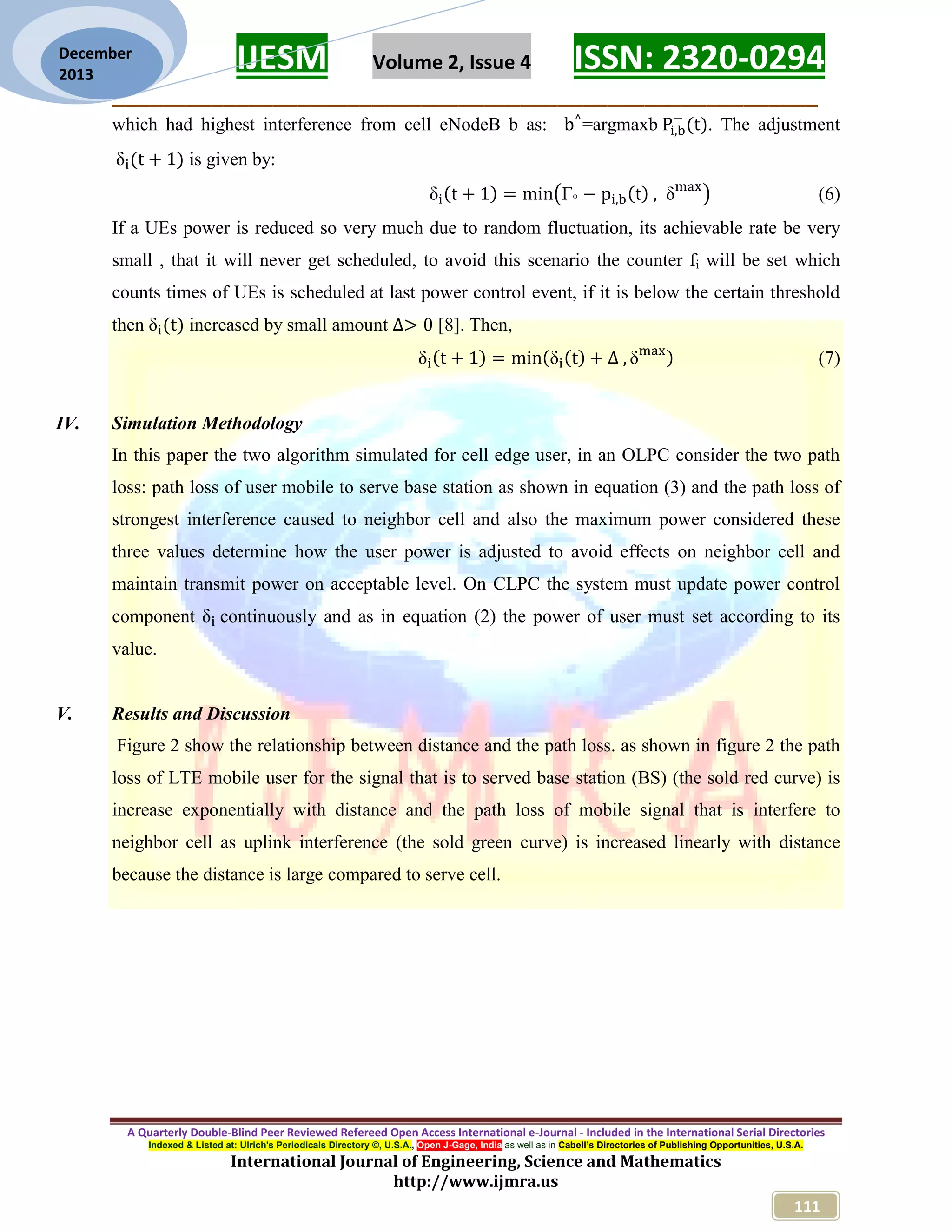 IJESM Volume 2, Issue 4 ISSN: 2320-0294
_________________________________________________________
A Quarterly Double-Blind Peer Reviewed Refereed Open Access International e-Journal - Included in the International Serial Directories
Indexed & Listed at: Ulrich's Periodicals Directory ©, U.S.A., Open J-Gage, India as well as in Cabell’s Directories of Publishing Opportunities, U.S.A.
International Journal of Engineering, Science and Mathematics
http://www.ijmra.us
111
December
2013
which had highest interference from cell eNodeB b as: =argmaxb . The adjustment
is given by:
(6)
If a UEs power is reduced so very much due to random fluctuation, its achievable rate be very
small , that it will never get scheduled, to avoid this scenario the counter fi will be set which
counts times of UEs is scheduled at last power control event, if it is below the certain threshold
then increased by small amount [8]. Then,
(7)
IV. Simulation Methodology
In this paper the two algorithm simulated for cell edge user, in an OLPC consider the two path
loss: path loss of user mobile to serve base station as shown in equation (3) and the path loss of
strongest interference caused to neighbor cell and also the maximum power considered these
three values determine how the user power is adjusted to avoid effects on neighbor cell and
maintain transmit power on acceptable level. On CLPC the system must update power control
component continuously and as in equation (2) the power of user must set according to its
value.
V. Results and Discussion
Figure 2 show the relationship between distance and the path loss. as shown in figure 2 the path
loss of LTE mobile user for the signal that is to served base station (BS) (the sold red curve) is
increase exponentially with distance and the path loss of mobile signal that is interfere to
neighbor cell as uplink interference (the sold green curve) is increased linearly with distance
because the distance is large compared to serve cell.
 