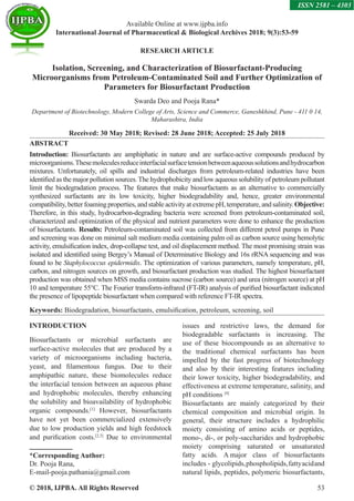 © 2018, IJPBA. All Rights Reserved 53
Available Online at www.ijpba.info
International Journal of Pharmaceutical  Biological Archives 2018; 9(3):53-59
ISSN 2581 – 4303
RESEARCH ARTICLE
Isolation, Screening, and Characterization of Biosurfactant-Producing
Microorganisms from Petroleum-Contaminated Soil and Further Optimization of
Parameters for Biosurfactant Production
Swarda Deo and Pooja Rana*
Department of Biotechnology, Modern College of Arts, Science and Commerce, Ganeshkhind, Pune - 411 0 14,
Maharashtra, India
Received: 30 May 2018; Revised: 28 June 2018; Accepted: 25 July 2018
ABSTRACT
Introduction: Biosurfactants are amphiphatic in nature and are surface-active compounds produced by
microorganisms.Thesemoleculesreduceinterfacialsurfacetensionbetweenaqueoussolutionsandhydrocarbon
mixtures. Unfortunately, oil spills and industrial discharges from petroleum-related industries have been
identified as the major pollution sources.The hydrophobicity and low aqueous solubility of petroleum pollutant
limit the biodegradation process. The features that make biosurfactants as an alternative to commercially
synthesized surfactants are its low toxicity, higher biodegradability and, hence, greater environmental
compatibility,betterfoamingproperties,andstableactivityatextremepH,temperature,andsalinity.Objective:
Therefore, in this study, hydrocarbon-degrading bacteria were screened from petroleum-contaminated soil,
characterized and optimization of the physical and nutrient parameters were done to enhance the production
of biosurfactants. Results: Petroleum-contaminated soil was collected from different petrol pumps in Pune
and screening was done on minimal salt medium media containing palm oil as carbon source using hemolytic
activity, emulsification index, drop-collapse test, and oil displacement method. The most promising strain was
isolated and identified using Bergey’s Manual of Determinative Biology and 16s rRNA sequencing and was
found to be Staphylococcus epidermidis. The optimization of various parameters, namely temperature, pH,
carbon, and nitrogen sources on growth, and biosurfactant production was studied. The highest biosurfactant
production was obtained when MSS media contains sucrose (carbon source) and urea (nitrogen source) at pH
10 and temperature 55°C. The Fourier transform-infrared (FT-IR) analysis of purified biosurfactant indicated
the presence of lipopeptide biosurfactant when compared with reference FT-IR spectra.
Keywords: Biodegradation, biosurfactants, emulsification, petroleum, screening, soil
INTRODUCTION
Biosurfactants or microbial surfactants are
surface-active molecules that are produced by a
variety of microorganisms including bacteria,
yeast, and filamentous fungus. Due to their
amphipathic nature, these biomolecules reduce
the interfacial tension between an aqueous phase
and hydrophobic molecules, thereby enhancing
the solubility and bioavailability of hydrophobic
organic compounds.[1]
However, biosurfactants
have not yet been commercialized extensively
due to low production yields and high feedstock
and purification costs.[2,3]
Due to environmental
*Corresponding Author:
Dr. Pooja Rana,
E-mail-pooja.pathania@gmail.com
issues and restrictive laws, the demand for
biodegradable surfactants is increasing. The
use of these biocompounds as an alternative to
the traditional chemical surfactants has been
impelled by the fast progress of biotechnology
and also by their interesting features including
their lower toxicity, higher biodegradability, and
effectiveness at extreme temperature, salinity, and
pH conditions [4]
Biosurfactants are mainly categorized by their
chemical composition and microbial origin. In
general, their structure includes a hydrophilic
moiety consisting of amino acids or peptides,
mono-, di-, or poly-saccharides and hydrophobic
moiety comprising saturated or unsaturated
fatty acids. A 
major class of biosurfactants
includes  -  glycolipids,phospholipids,fattyacidand
natural lipids, peptides, polymeric biosurfactants,
 
