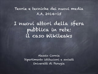 I nuovi attori della sfera
pubblica in rete:
il caso Wikileaks
Alessio Cornia
Dipartimento istituzioni e società
Università di Perugia
Teorie e tecniche dei nuovi media
A.A. 2014-15
 