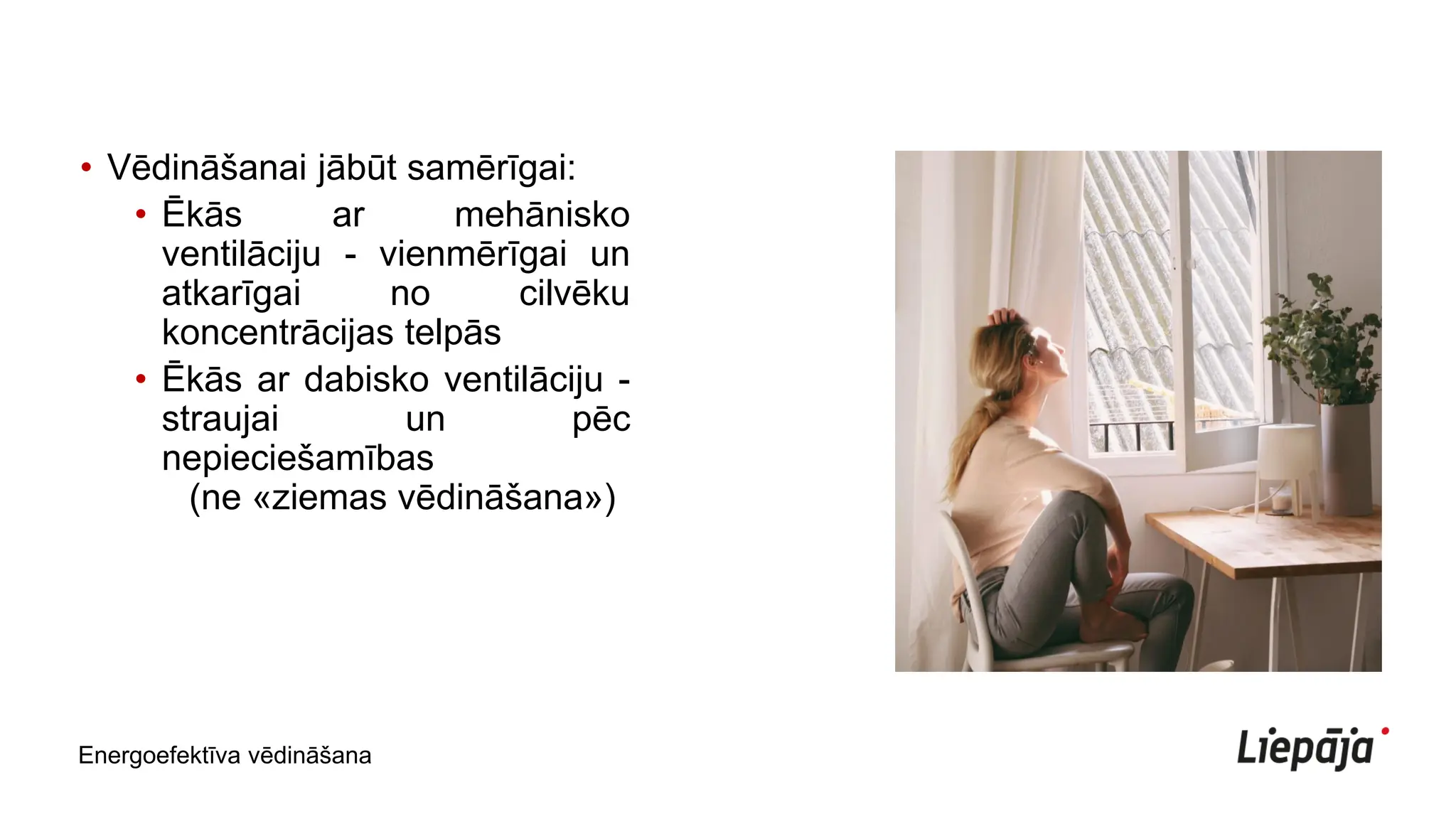 • Vēdināšanai jābūt samērīgai:
• Ēkās ar mehānisko
ventilāciju - vienmērīgai un
atkarīgai no cilvēku
koncentrācijas telpās
• Ēkās ar dabisko ventilāciju -
straujai un pēc
nepieciešamības
(ne «ziemas vēdināšana»)
Energoefektīva vēdināšana
 