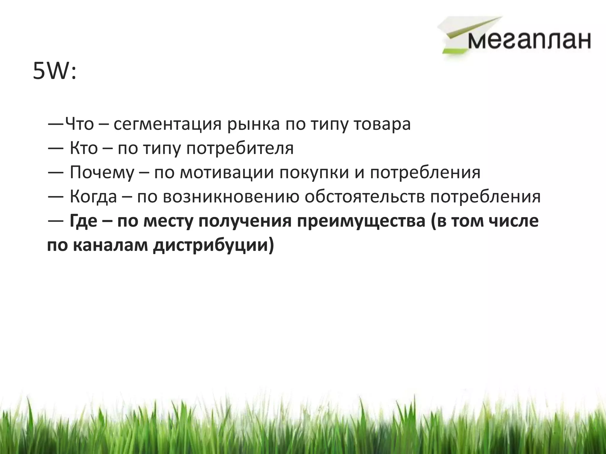 5W:
—Что – сегментация рынка по типу товара
— Кто – по типу потребителя
— Почему – по мотивации покупки и потребления
— Когда – по возникновению обстоятельств потребления
— Где – по месту получения преимущества (в том числе
по каналам дистрибуции)
 