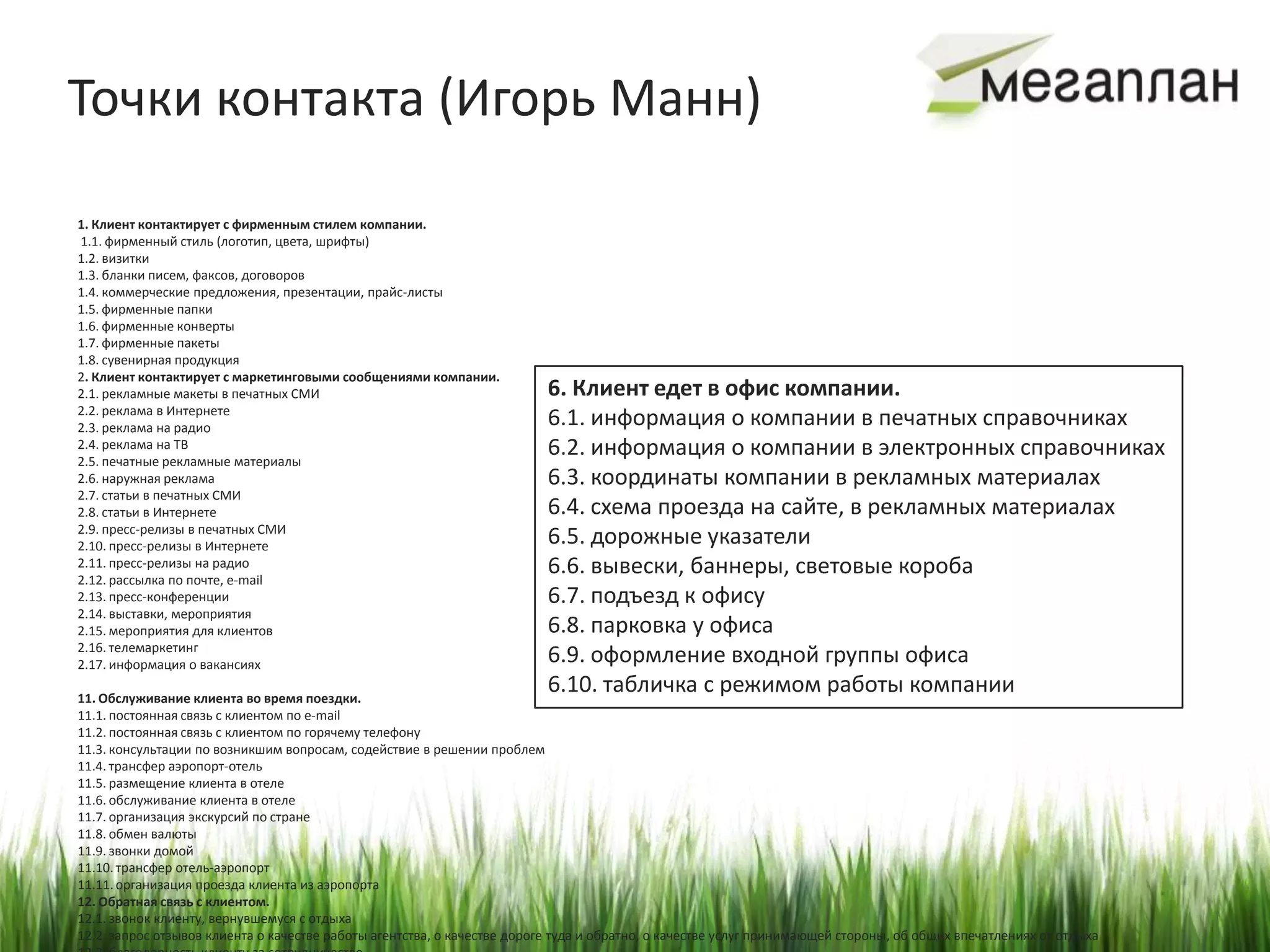 Точки контакта (Игорь Манн)

1. Клиент контактирует с фирменным стилем компании.
1.1. фирменный стиль (логотип, цвета, шрифты)
1.2. визитки
1.3. бланки писем, факсов, договоров
1.4. коммерческие предложения, презентации, прайс-листы
1.5. фирменные папки
1.6. фирменные конверты
1.7. фирменные пакеты
1.8. сувенирная продукция
2. Клиент контактирует с маркетинговыми сообщениями компании.
2.1. рекламные макеты в печатных СМИ                                      6. Клиент едет в офис компании.
2.2. реклама в Интернете
2.3. реклама на радио                                                     6.1. информация о компании в печатных справочниках
2.4. реклама на ТВ
2.5. печатные рекламные материалы
                                                                          6.2. информация о компании в электронных справочниках
2.6. наружная реклама                                                     6.3. координаты компании в рекламных материалах
2.7. статьи в печатных СМИ
2.8. статьи в Интернете                                                   6.4. схема проезда на сайте, в рекламных материалах
2.9. пресс-релизы в печатных СМИ
2.10. пресс-релизы в Интернете                                            6.5. дорожные указатели
2.11. пресс-релизы на радио
2.12. рассылка по почте, e-mail
                                                                          6.6. вывески, баннеры, световые короба
2.13. пресс-конференции                                                   6.7. подъезд к офису
2.14. выставки, мероприятия
2.15. мероприятия для клиентов                                            6.8. парковка у офиса
2.16. телемаркетинг
2.17. информация о вакансиях                                              6.9. оформление входной группы офиса
11. Обслуживание клиента во время поездки.
                                                                          6.10. табличка с режимом работы компании
11.1. постоянная связь с клиентом по e-mail
11.2. постоянная связь с клиентом по горячему телефону
11.3. консультации по возникшим вопросам, содействие в решении проблем
11.4. трансфер аэропорт-отель
11.5. размещение клиента в отеле
11.6. обслуживание клиента в отеле
11.7. организация экскурсий по стране
11.8. обмен валюты
11.9. звонки домой
11.10. трансфер отель-аэропорт
11.11. организация проезда клиента из аэропорта
12. Обратная связь с клиентом.
12.1. звонок клиенту, вернувшемуся с отдыха
12.2. запрос отзывов клиента о качестве работы агентства, о качестве дороге туда и обратно, о качестве услуг принимающей стороны, об общих впечатлениях от отдыха
 