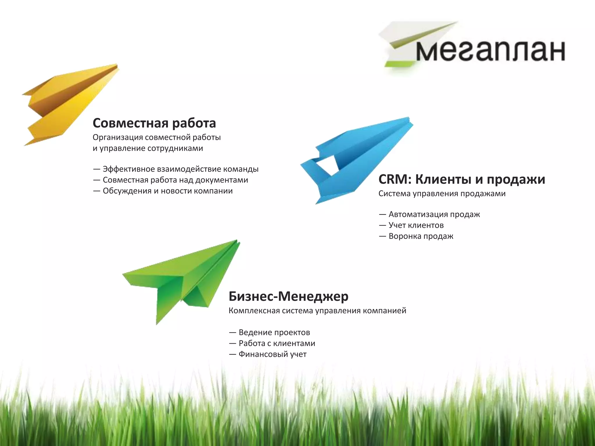Совместная работа
Организация совместной работы
и управление сотрудниками

— Эффективное взаимодействие команды
— Совместная работа над документами                              CRM: Клиенты и продажи
— Обсуждения и новости компании                                  Система управления продажами

                                                                 — Автоматизация продаж
                                                                 — Учет клиентов
                                                                 — Воронка продаж




                                Бизнес-Менеджер
                                Комплексная система управления компанией

                                — Ведение проектов
                                — Работа с клиентами
                                — Финансовый учет
 