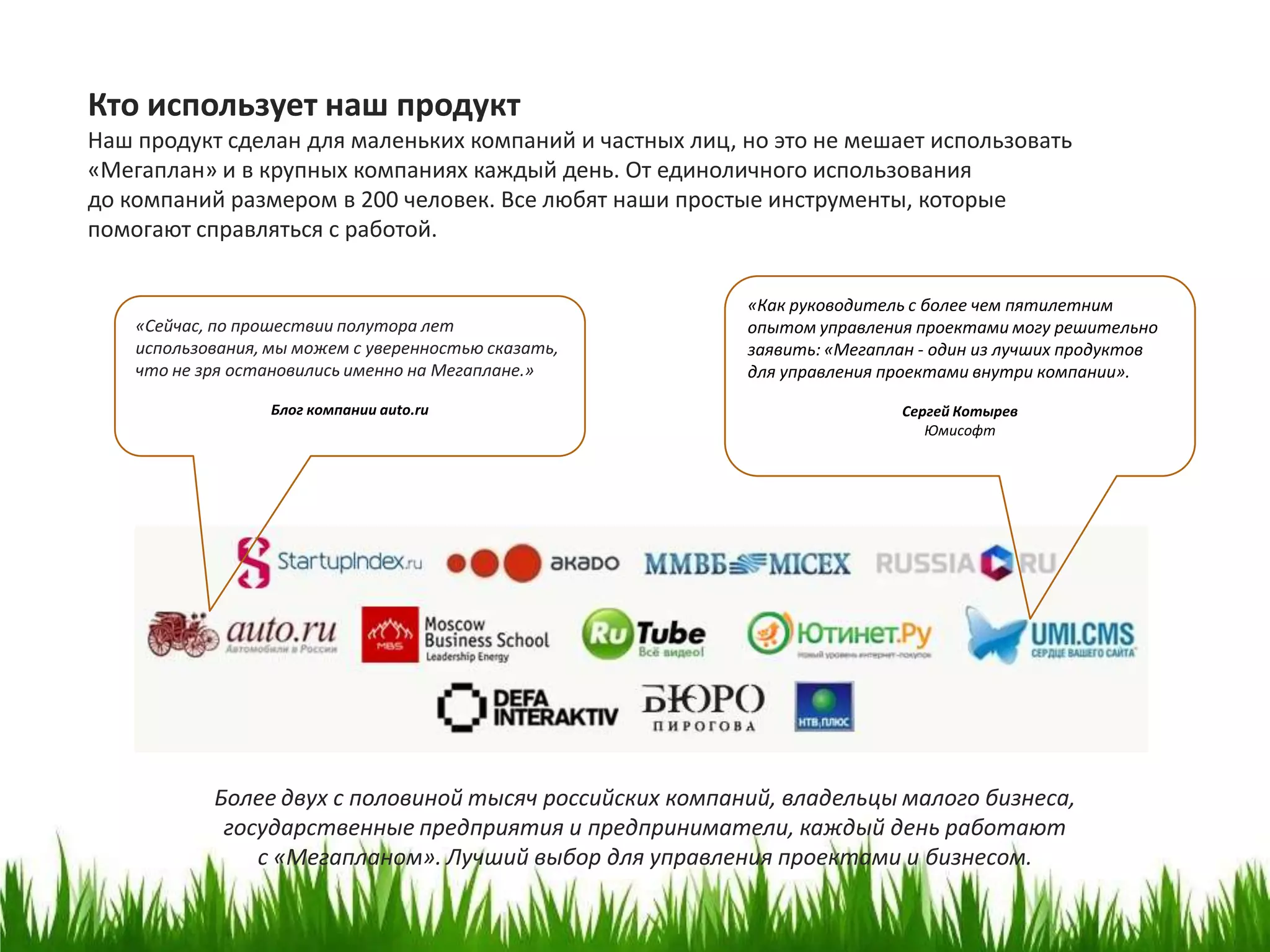 Кто использует наш продукт
Наш продукт сделан для маленьких компаний и частных лиц, но это не мешает использовать
«Мегаплан» и в крупных компаниях каждый день. От единоличного использования
до компаний размером в 200 человек. Все любят наши простые инструменты, которые
помогают справляться с работой.

                                                          «Как руководитель с более чем пятилетним
    «Сейчас, по прошествии полутора лет                   опытом управления проектами могу решительно
    использования, мы можем с уверенностью сказать,       заявить: «Мегаплан - один из лучших продуктов
    что не зря остановились именно на Мегаплане.»         для управления проектами внутри компании».
                   Блог компании auto.ru                                  Сергей Котырев
                                                                             Юмисофт




            Более двух с половиной тысяч российских компаний, владельцы малого бизнеса,
             государственные предприятия и предприниматели, каждый день работают
                с «Мегапланом». Лучший выбор для управления проектами и бизнесом.
 