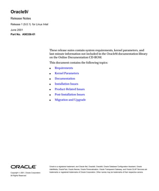 Oracle9i 
Release Notes 
Release 1 (9.0.1) for Linux Intel 
June 2001 
Part No. A90356-01 
These release notes contain system requirements, kernel parameters, and 
last-minute information not included in the Oracle9i documentation library 
on the Online Documentation CD-ROM. 
This document contains the following topics: 
 Requirements 
 Kernel Parameters 
 Documentation 
 Installation Issues 
 Product-Related Issues 
 Post-Installation Issues 
 Migration and Upgrade 
Oracle is a registered trademark, and Oracle Net, Oracle8i, Oracle9i, Oracle Database Configuration Assistant, Oracle 
interMedia, OracleText, Oracle Names, Oracle Personalization, Oracle Transparent Gateway, and Oracle OLAP Services are 
trademarks or registered trademarks of Oracle Corporation. Copyright  2001, Oracle Corporation. Other names may be trademarks of their respective owners. 
All Rights Reserved. 
 