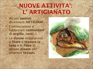 Alcuni  uomini  divennero  ARTIGIANI . Cominciarono a fabbricare  contenitori  di  argilla ,  cesti  …  Le  donne  impararono a  filare  e  tessere  la  lana  e le  fibre  di alcune  piante  per ottenere  tessuti. NUOVE ATTIVITA’:  L’ ARTIGIANATO 