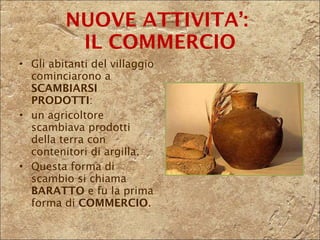 Gli abitanti del villaggio cominciarono a  SCAMBIARSI PRODOTTI :  un agricoltore scambiava prodotti della terra con contenitori di argilla. Questa forma di scambio si chiama  BARATTO  e fu la prima forma di  COMMERCIO .  NUOVE ATTIVITA’:  IL COMMERCIO 